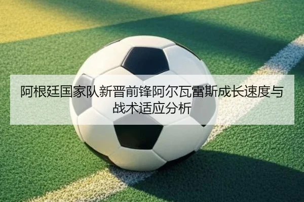 阿根廷国家队新晋前锋阿尔瓦雷斯成长速度与战术适应分析